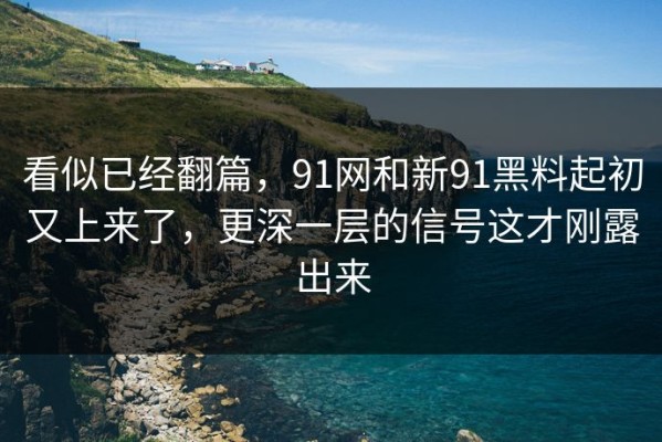 看似已经翻篇，91网和新91黑料起初又上来了，更深一层的信号这才刚露出来