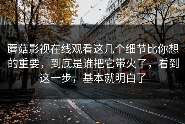 蘑菇影视在线观看这几个细节比你想的重要，到底是谁把它带火了，看到这一步，基本就明白了