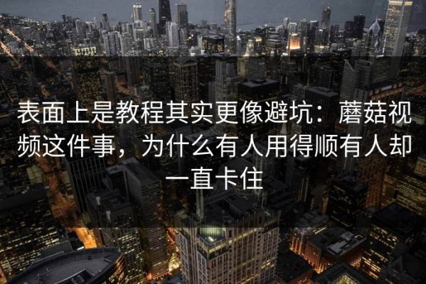 表面上是教程其实更像避坑：蘑菇视频这件事，为什么有人用得顺有人却一直卡住