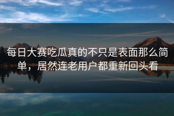 每日大赛吃瓜真的不只是表面那么简单，居然连老用户都重新回头看