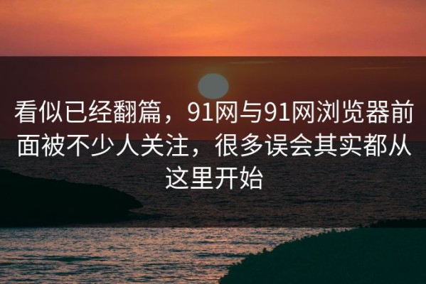 看似已经翻篇，91网与91网浏览器前面被不少人关注，很多误会其实都从这里开始