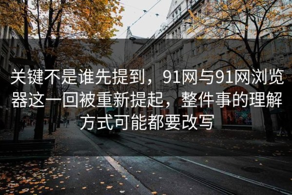关键不是谁先提到，91网与91网浏览器这一回被重新提起，整件事的理解方式可能都要改写