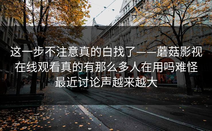 这一步不注意真的白找了——蘑菇影视在线观看真的有那么多人在用吗难怪最近讨论声越来越大